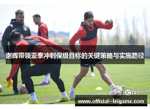 谢晖带领亚泰冲刺保级目标的关键策略与实施路径