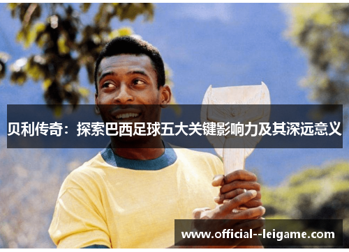 贝利传奇:探索巴西足球五大关键影响力及其深远意义 贝利传奇:探索巴西足球五大关键影响力及其深远意义