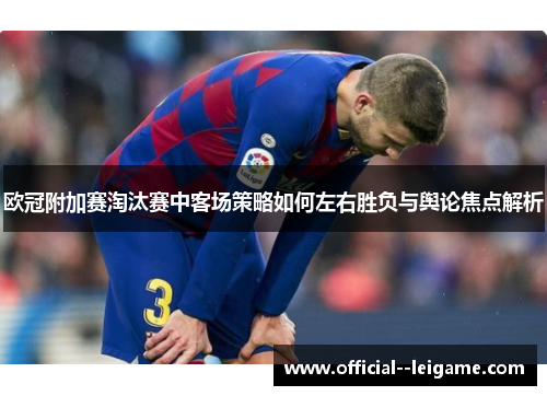 欧冠附加赛淘汰赛中客场策略如何左右胜负与舆论焦点解析
