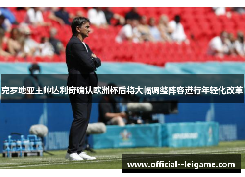 克罗地亚主帅达利奇确认欧洲杯后将大幅调整阵容进行年轻化改革
