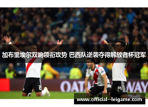 加布里埃尔双响领衔攻势 巴西队逆袭夺得解放者杯冠军 加布里埃尔双响领衔攻势 巴西队逆袭夺得解放者杯冠军