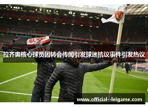 拉齐奥核心球员因转会传闻引发球迷抗议事件引发热议