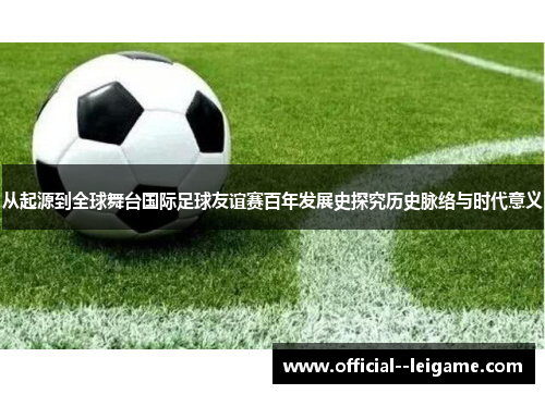 从起源到全球舞台国际足球友谊赛百年发展史探究历史脉络与时代意义