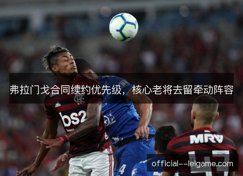 弗拉门戈合同续约优先级,核心老将去留牵动阵容 弗拉门戈合同续约优先级,核心老将去留牵动阵容